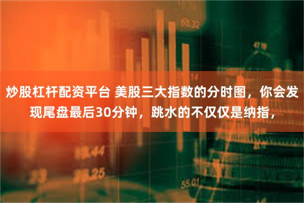 炒股杠杆配资平台 美股三大指数的分时图，你会发现尾盘最后30分钟，跳水的不仅仅是纳指，