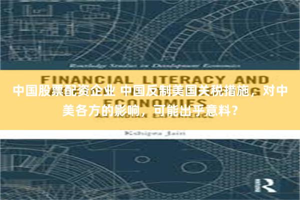 中国股票配资企业 中国反制美国关税措施，对中美各方的影响，可能出乎意料？