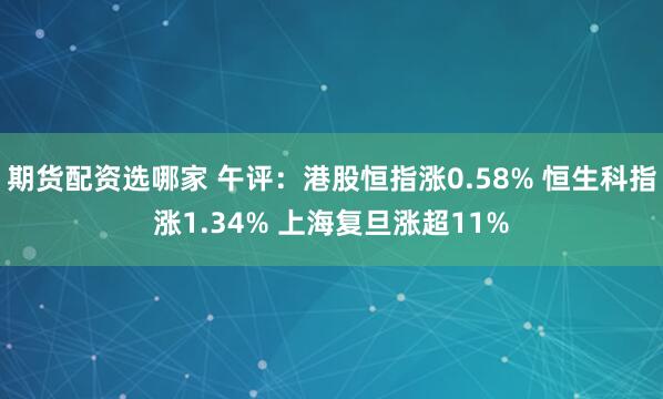 期货配资选哪家 午评：港股恒指涨0.58% 恒生科指涨1.34% 上海复旦涨超11%