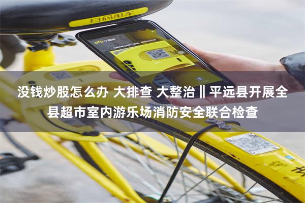 没钱炒股怎么办 大排查 大整治‖平远县开展全县超市室内游乐场消防安全联合检查