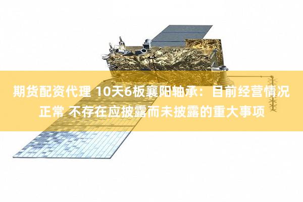 期货配资代理 10天6板襄阳轴承：目前经营情况正常 不存在应披露而未披露的重大事项