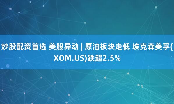 炒股配资首选 美股异动 | 原油板块走低 埃克森美孚(XOM.US)跌超2.5%