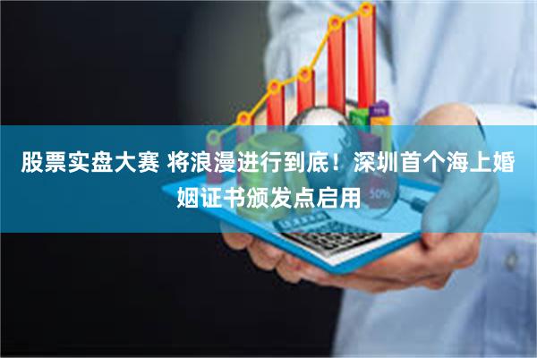 股票实盘大赛 将浪漫进行到底！深圳首个海上婚姻证书颁发点启用