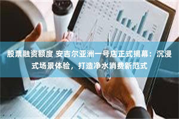 股票融资额度 安吉尔亚洲一号店正式揭幕：沉浸式场景体验，打造净水消费新范式