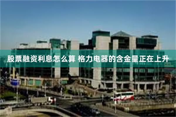 股票融资利息怎么算 格力电器的含金量正在上升