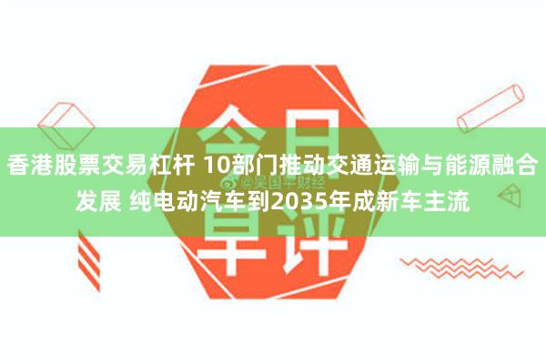 香港股票交易杠杆 10部门推动交通运输与能源融合发展 纯电动汽车到2035年成新车主流
