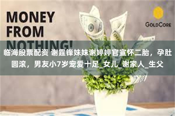 临海股票配资 谢霆锋妹妹谢婷婷官宣怀二胎，孕肚圆滚，男友小7岁宠爱十足_女儿_谢家人_生父