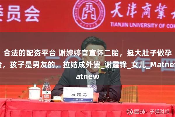 合法的配资平台 谢婷婷官宣怀二胎，挺大肚子做孕检，孩子是男友的，拉姑成外婆_谢霆锋_女儿_Matnew