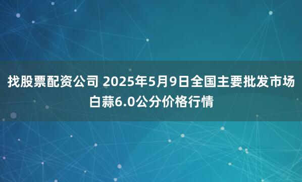 找股票配资公司 2025年5月9日全国主要批发市场白蒜6.0公分价格行情