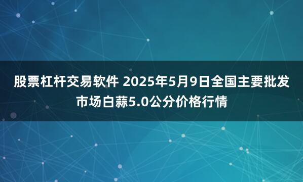 股票杠杆交易软件 2025年5月9日全国主要批发市场白蒜5.0公分价格行情