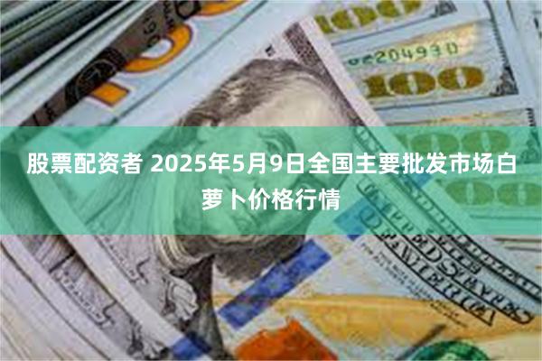 股票配资者 2025年5月9日全国主要批发市场白萝卜价格行情