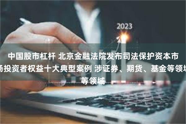中国股市杠杆 北京金融法院发布司法保护资本市场投资者权益十大典型案例 涉证券、期货、基金等领域