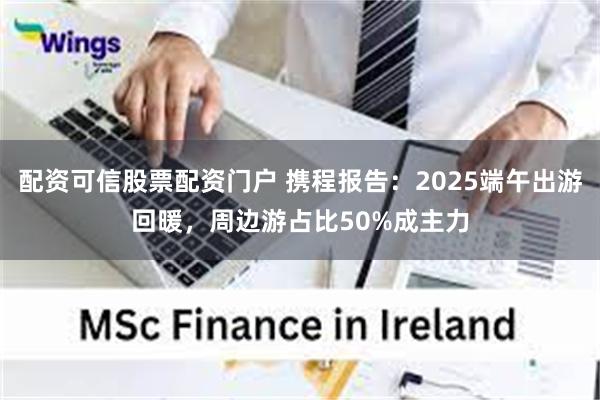 配资可信股票配资门户 携程报告：2025端午出游回暖，周边游占比50%成主力