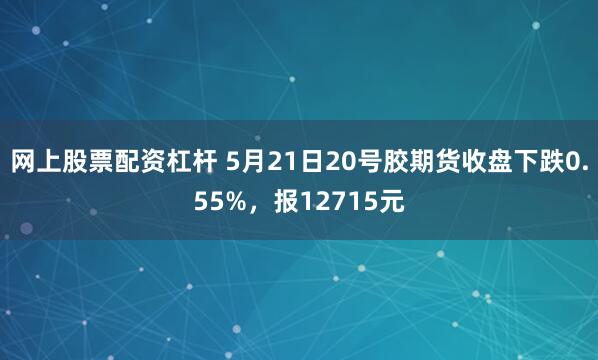 网上股票配资杠杆 5月21日20号胶期货收盘下跌0.55%，报12715元