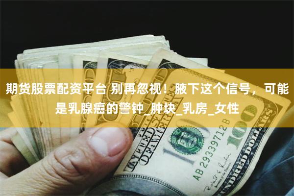 期货股票配资平台 别再忽视！腋下这个信号，可能是乳腺癌的警钟_肿块_乳房_女性