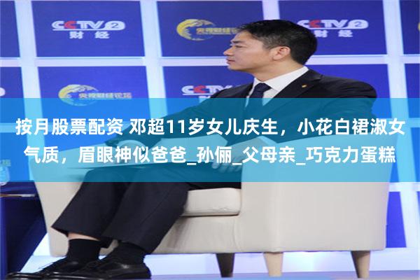 按月股票配资 邓超11岁女儿庆生，小花白裙淑女气质，眉眼神似爸爸_孙俪_父母亲_巧克力蛋糕