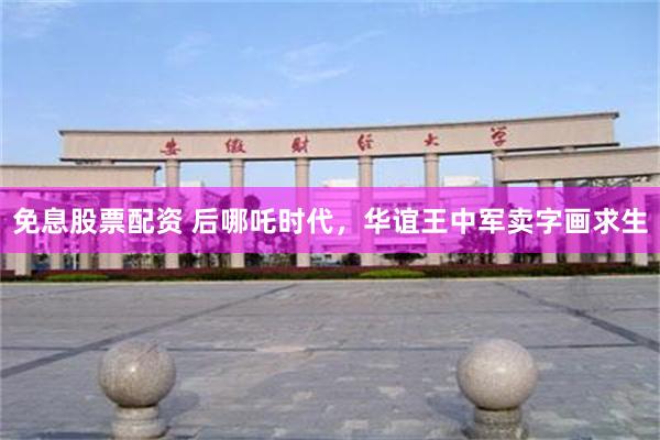 免息股票配资 后哪吒时代，华谊王中军卖字画求生