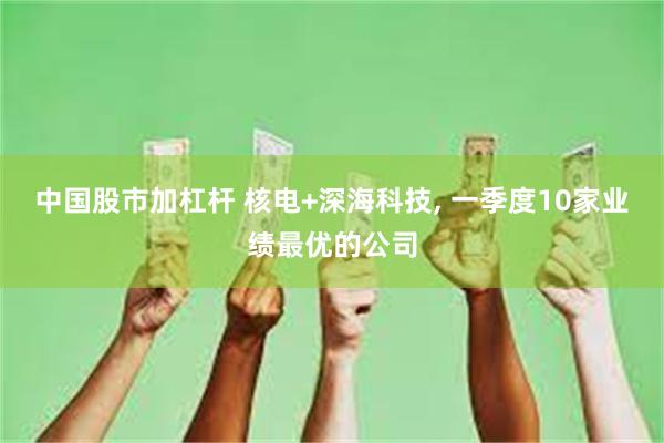 中国股市加杠杆 核电+深海科技, 一季度10家业绩最优的公司