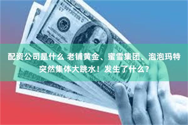 配资公司是什么 老铺黄金、蜜雪集团、泡泡玛特突然集体大跳水！发生了什么？