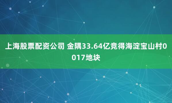 上海股票配资公司 金隅33.64亿竞得海淀宝山村0017地块