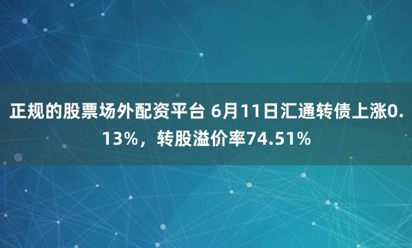 正规的股票场外配资平台 6月11日汇通转债上涨0.13%，转股溢价率74.51%