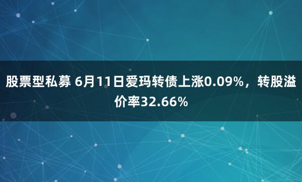 股票型私募 6月11日爱玛转债上涨0.09%，转股溢价率32.66%