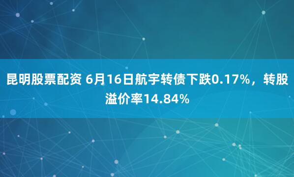 昆明股票配资 6月16日航宇转债下跌0.17%，转股溢价率14.84%
