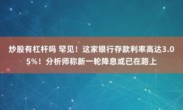 炒股有杠杆吗 罕见！这家银行存款利率高达3.05%！分析师称新一轮降息或已在路上
