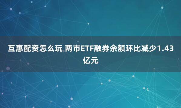 互惠配资怎么玩 两市ETF融券余额环比减少1.43亿元