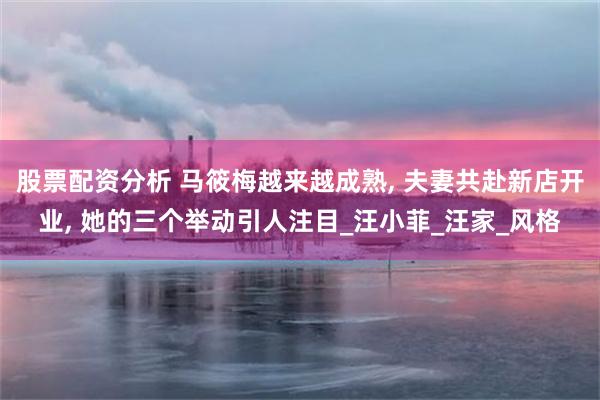 股票配资分析 马筱梅越来越成熟, 夫妻共赴新店开业, 她的三个举动引人注目_汪小菲_汪家_风格