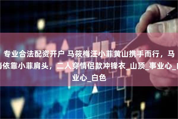 专业合法配资开户 马筱梅汪小菲黄山携手而行，马筱梅依靠小菲肩头，二人穿情侣款冲锋衣_山顶_事业心_白色