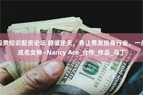 股票知识配资论坛 颜值逆天，竟让男友投身行业，一战成名女神—Nancy Ace_合作_作品_马丁