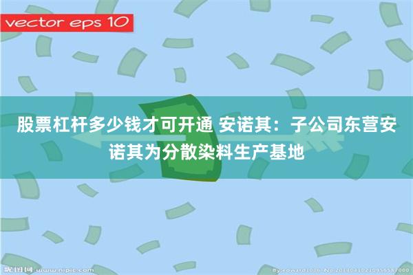 股票杠杆多少钱才可开通 安诺其：子公司东营安诺其为分散染料生产基地