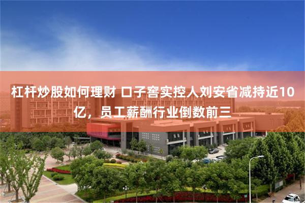 杠杆炒股如何理财 口子窖实控人刘安省减持近10亿，员工薪酬行业倒数前三
