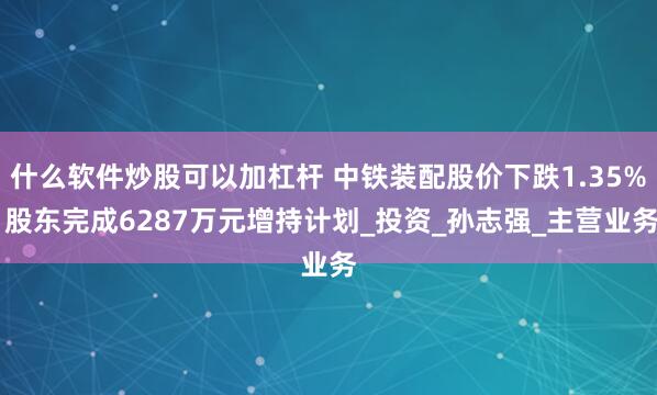 什么软件炒股可以加杠杆 中铁装配股价下跌1.35% 股东完成6287万元增持计划_投资_孙志强_主营业务
