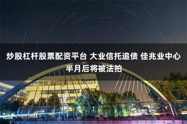 炒股杠杆股票配资平台 大业信托追债 佳兆业中心半月后将被法拍