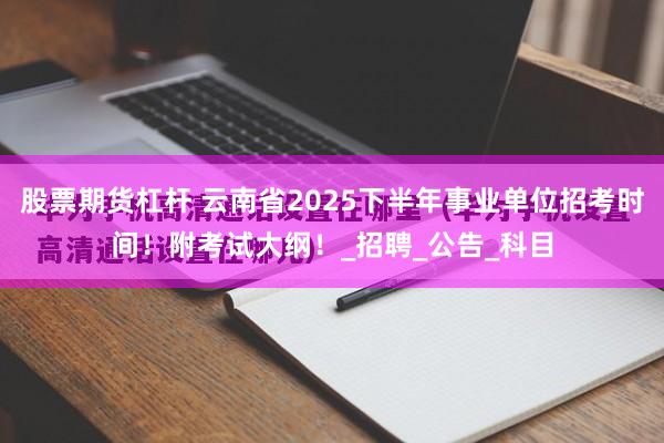 股票期货杠杆 云南省2025下半年事业单位招考时间！附考试大纲！_招聘_公告_科目