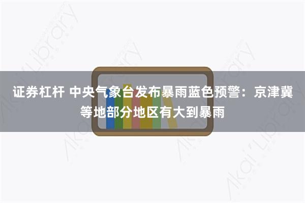证券杠杆 中央气象台发布暴雨蓝色预警：京津冀等地部分地区有大到暴雨