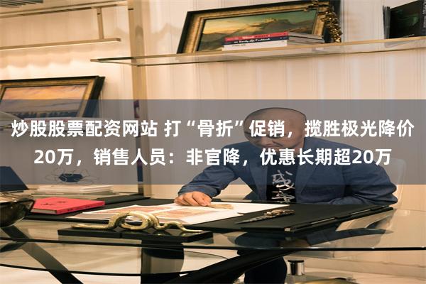 炒股股票配资网站 打“骨折”促销，揽胜极光降价20万，销售人员：非官降，优惠长期超20万