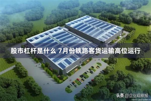 股市杠杆是什么 7月份铁路客货运输高位运行