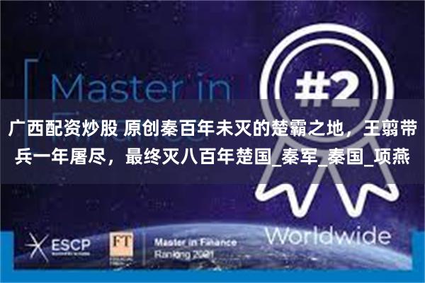 广西配资炒股 原创秦百年未灭的楚霸之地，王翦带兵一年屠尽，最终灭八百年楚国_秦军_秦国_项燕