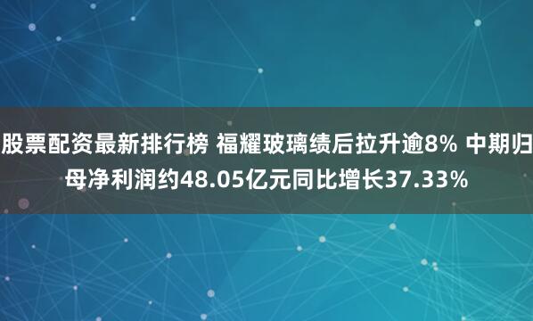 股票配资最新排行榜 福耀玻璃绩后拉升逾8% 中期归母净利润约48.05亿元同比增长37.33%