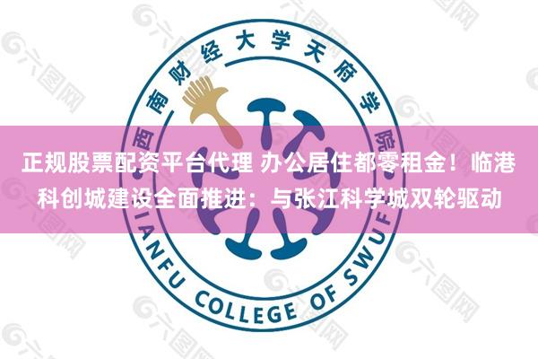 正规股票配资平台代理 办公居住都零租金！临港科创城建设全面推进：与张江科学城双轮驱动