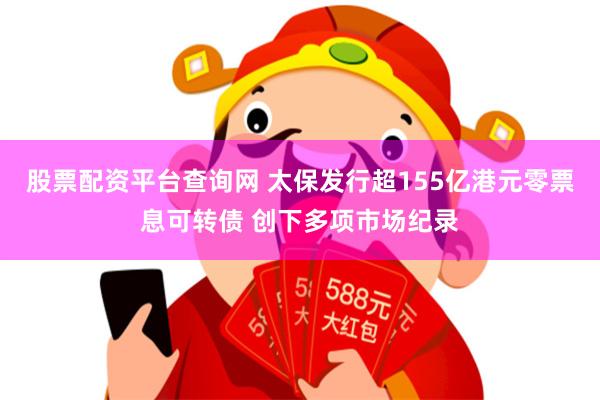 股票配资平台查询网 太保发行超155亿港元零票息可转债 创下多项市场纪录