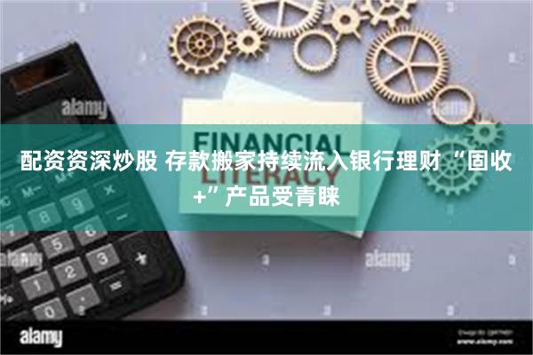 配资资深炒股 存款搬家持续流入银行理财 “固收+”产品受青睐