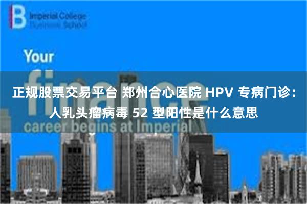 正规股票交易平台 郑州合心医院 HPV 专病门诊：人乳头瘤病毒 52 型阳性是什么意思