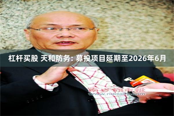 杠杆买股 天和防务: 募投项目延期至2026年6月
