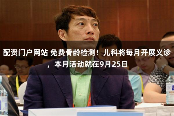 配资门户网站 免费骨龄检测！儿科将每月开展义诊，本月活动就在9月25日