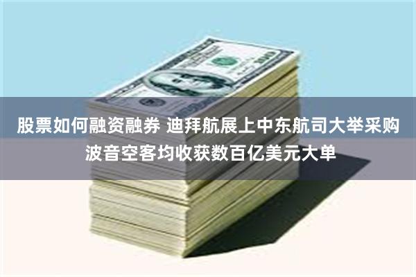 股票如何融资融券 迪拜航展上中东航司大举采购 波音空客均收获数百亿美元大单