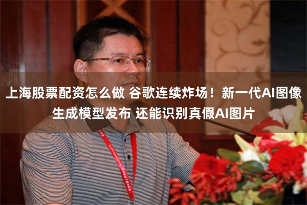 上海股票配资怎么做 谷歌连续炸场！新一代AI图像生成模型发布 还能识别真假AI图片